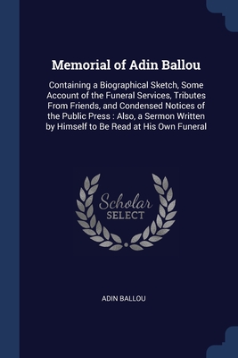 Memorial of Adin Ballou: Containing a Biographical Sketch, Some Account of the Funeral Services, Tributes From Friends, and Condensed Notices of the ... by Himself to Be Read at His Own Funeral