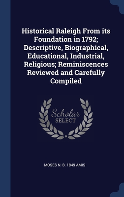 Historical Raleigh From its Foundation in 1792; Descriptive, Biographical, Educational, Industrial, Religious; Reminiscences Reviewed and Carefully Compiled