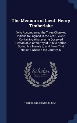 The Memoirs of Lieut. Henry Timberlake: (who Accompanied the Three Cherokee Indians to England in the Year 1762) ; Containing Whatever he Observed ... and From That Nation ; Wherein the Country, G