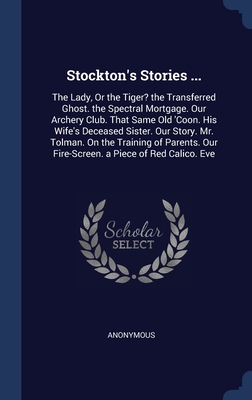 Stockton's Stories ...: The Lady, Or the Tiger? the Transferred Ghost. the Spectral Mortgage. Our Archery Club. That Same Old 'Coon. His Wife's ... Our Fire-Screen. a Piece of Red Calico. Eve