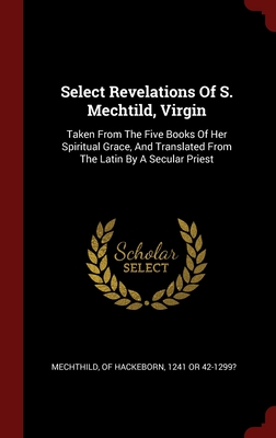 Select Revelations Of S. Mechtild, Virgin: Taken From The Five Books Of Her Spiritual Grace, And Translated From The Latin By A Secular Priest