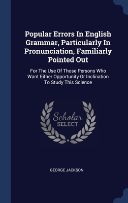 Popular Errors In English Grammar, Particularly In Pronunciation, Familiarly Pointed Out: For The Use Of Those Persons Who Want Either Opportunity Or Inclination To Study This Science