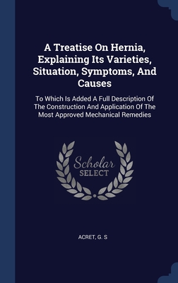 A Treatise On Hernia, Explaining Its Varieties, Situation, Symptoms, And Causes: To Which Is Added A Full Description Of The Construction And Application Of The Most Approved Mechanical Remedies