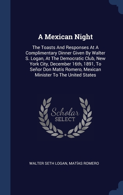 A Mexican Night: The Toasts And Responses At A Complimentary Dinner Given By Walter S. Logan, At The Democratic Club, New York City, December 16th, ... Romero, Mexican Minister To The United States