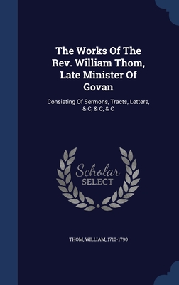 The Works Of The Rev. William Thom, Late Minister Of Govan: Consisting Of Sermons, Tracts, Letters, & C, & C, & C