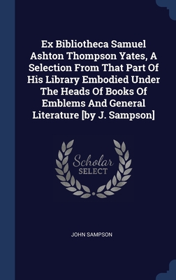 Ex Bibliotheca Samuel Ashton Thompson Yates, A Selection From That Part Of His Library Embodied Under The Heads Of Books Of Emblems And General Literature [by J. Sampson]