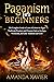 Paganism for Beginners: The Complete Guide to Learn All about the Pagan Traditions, Practices, and Elements Such as Ecology, Witchcraft, and Celtic Traditions and Gods