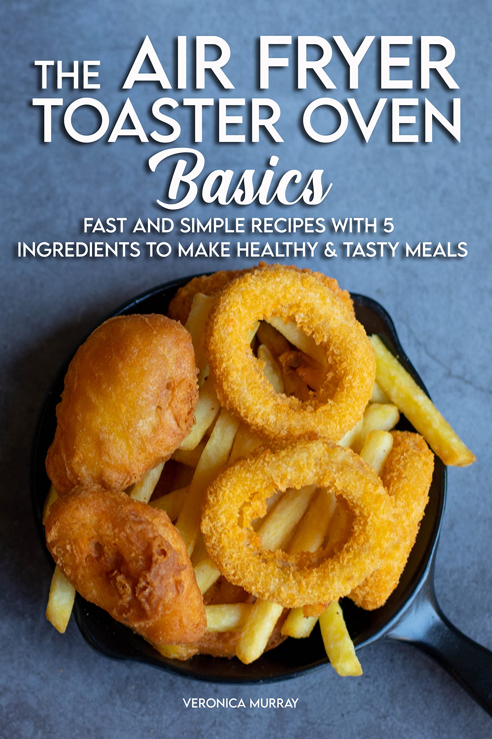 The Air Fryer Toaster Oven Basics: Fast And Simple Recipes With 5 Ingredients To Make Healthy & Tasty Meals (Kindle Edition)