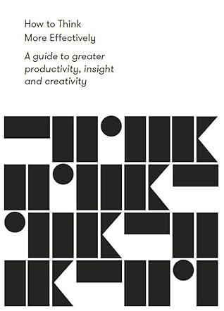 How to Think More Effectively: A guide to greater productivity, insight and creativity