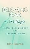 Releasing Fear - ACIM Style : Undoing the Source of Fear with A Course in Miracles Releasing Fear - ACIM Style : Undoing the Source of Fear with A Course in Miracles