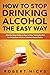 How to Stop Drinking Alcohol the Easy Way: Step-by-Step Guide on How to Stop Taking Alcohol for Good, Even if You’ve Tried but Failed Before
