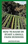 HOW TO RAISE START A SMALL FARM BUSINESS: Essential Guide On How To Consult Or Raise A Small Farm Business And Making Profit