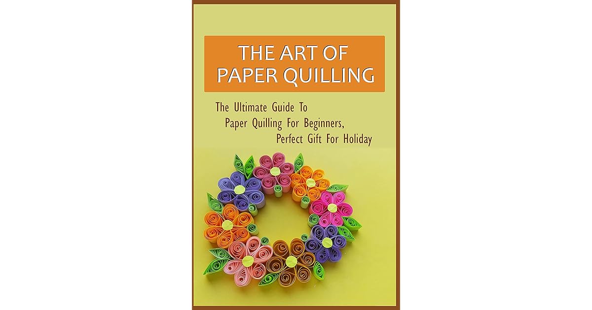 The Art Of Paper Quilling The Ultimate Guide To Paper Quilling For