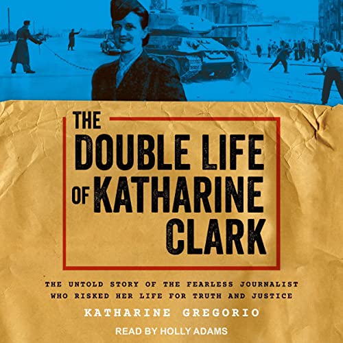The Double Life of Katharine Clark: The Untold Story of the Fearless Journalist Who Risked her Life for Truth and Justice