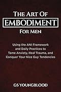 The Art of Embodiment for Men: Using the ANI Framework and Daily Practices to Tame Anxiety, Heal Trauma, and Conquer Your Nice Guy Tendencies