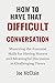 HOW TO HAVE THAT DIFFICULT CONVERSATION: Mastering the Essential Skills for Having Honest and Meaningful Discussion in Challenging Times