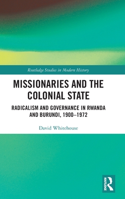Missionaries and the Colonial State: Radicalism and Governance in Rwanda and Burundi, 1900-1972 (Routledge Studies in Modern History)
