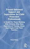 Trauma Informed Support and Supervision for Child Protection Professionals: A Model For Those Working With Children Who Have Experienced Trauma, Abuse And Neglect And Their Families