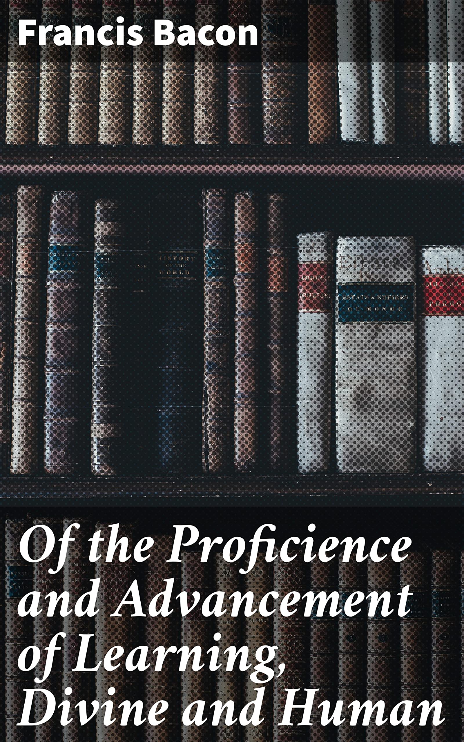 Of the Proficience and Advancement of Learning, Divine and Human: Enriched edition. Unlocking the Power of Knowledge: A Renaissance Treatise on Education and Enlightenment