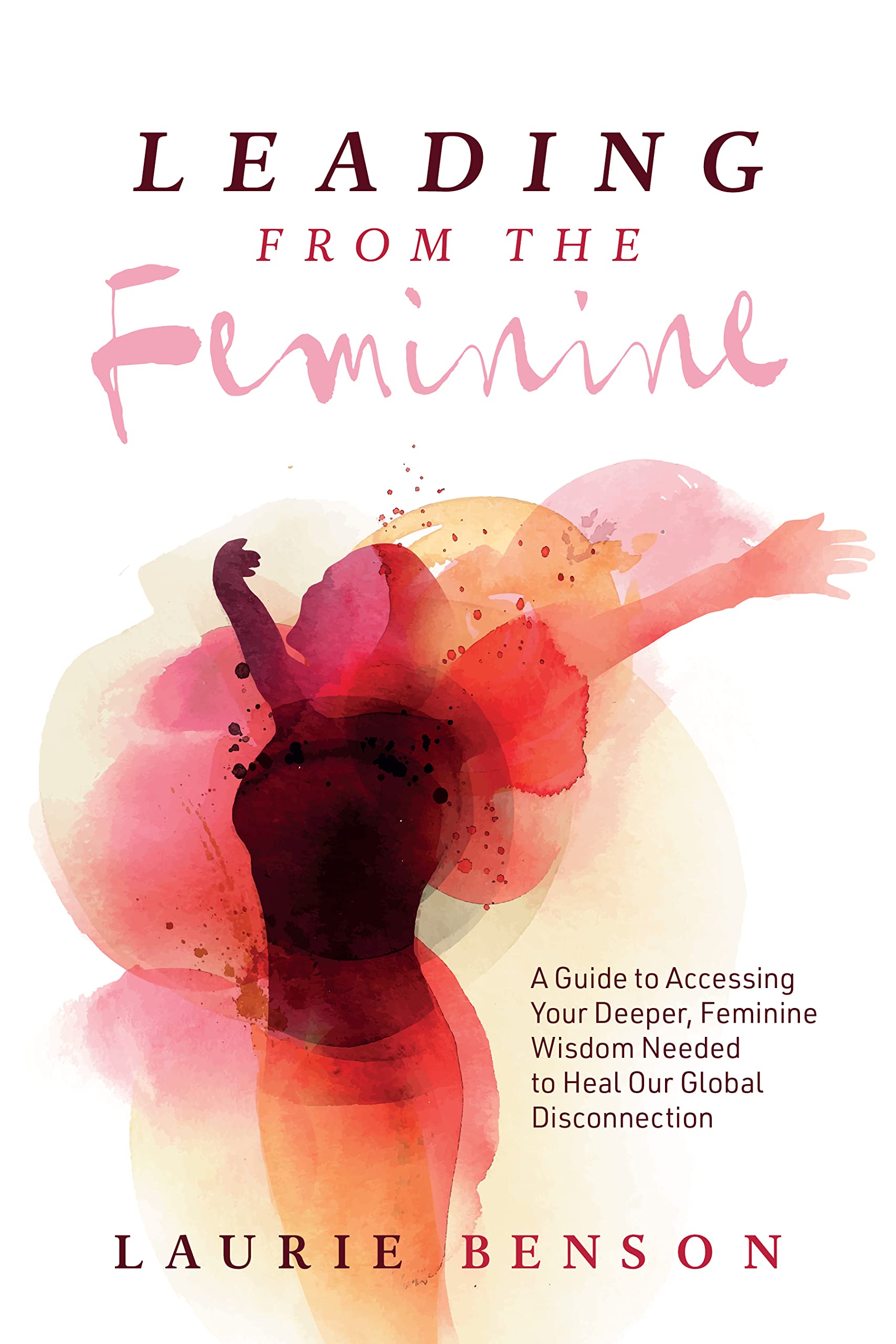Leading from the Feminine: A Guide to Accessing Your Deeper, Feminine Wisdom Needed to Heal Our Global Disconnection