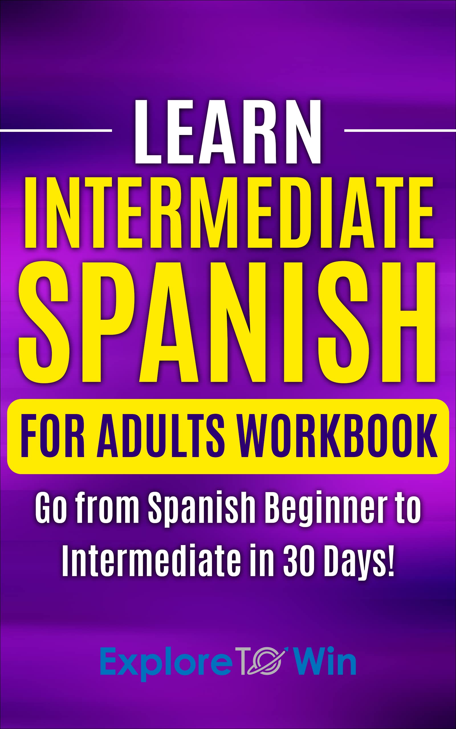 Learn Intermediate Spanish for Adults Workbook: Go from Spanish Beginner to Intermediate in 30 Days! (Learn Spanish For Adults)