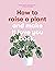 How to Raise a Plant: and Make It Love You Back