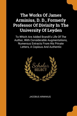 The Works Of James Arminius, D. D., Formerly Professor Of Divinity In The University Of Leyden: To Which Are Added Brandt's Life Of The Author, With ... His Private Letters, A Copious And Authentic (Paperback)