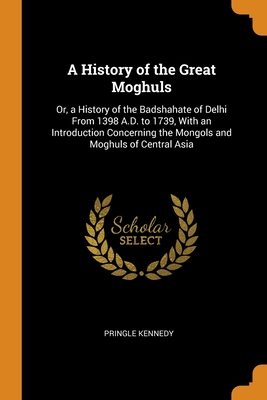 A History of the Great Moghuls: Or, a History of the Badshahate of Delhi From 1398 A.D. to 1739, With an Introduction Concerning the Mongols and Moghuls of Central Asia