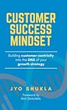 Customer Success Mindset: Building Customer-Centricity into the DNA of your Growth Strategy