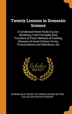 Twenty Lessons in Domestic Science: A Condensed Home Study Course : Marketing, Food Principals [Sic], Functions of Food, Methods of Cooking, Glossary ... Terms, Pronunciations and Definitions, Etc