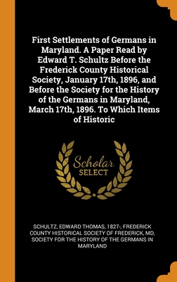 First Settlements of Germans in Maryland. A Paper Read by Edward T. Schultz Before the Frederick County Historical Society, January 17th, 1896, and ... March 17th, 1896. To Which Items of Historic