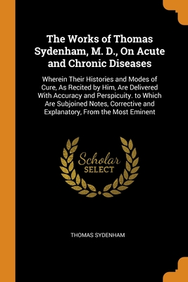 The Works of Thomas Sydenham, M. D., On Acute and Chronic Diseases: Wherein Their Histories and Modes of Cure, As Recited by Him, Are Delivered With ... and Explanatory, From the Most Eminent