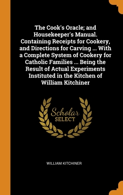 The Cook's Oracle; and Housekeeper's Manual. Containing Receipts for Cookery, and Directions for Carving ... With a Complete System of Cookery for ... in the Kitchen of William Kitchiner