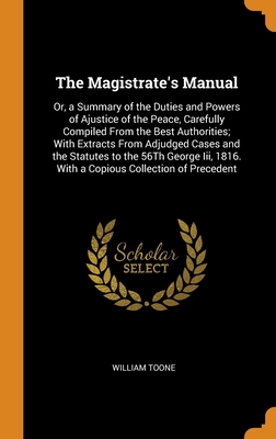 The Magistrate's Manual: Or, a Summary of the Duties and Powers of Ajustice of the Peace, Carefully Compiled From the Best Authorities; With Extracts ... 1816. With a Copious Collection of Precedent