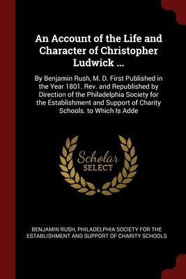 An Account of the Life and Character of Christopher Ludwick ...: By Benjamin Rush, M. D. First Published in the Year 1801. Rev. and Republished by ... Support of Charity Schools. to Which Is Adde