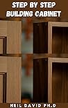 STEP BY STEP BUILDING CABINET: Concise Guide To Cabinet Making That Makes It Possible For Anyone With Basic Carpentry Skills To Build Elegant, Highly Functional Cabinets For Your Home
