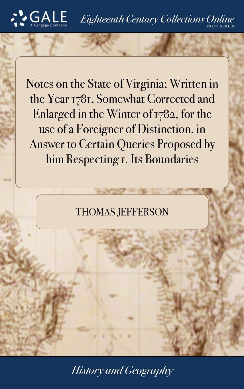 Notes on the State of Virginia; Written in the Year 1781, Somewhat Corrected and Enlarged in the Winter of 1782, for the use of a Foreigner of ... Proposed by him Respecting 1. Its Boundaries