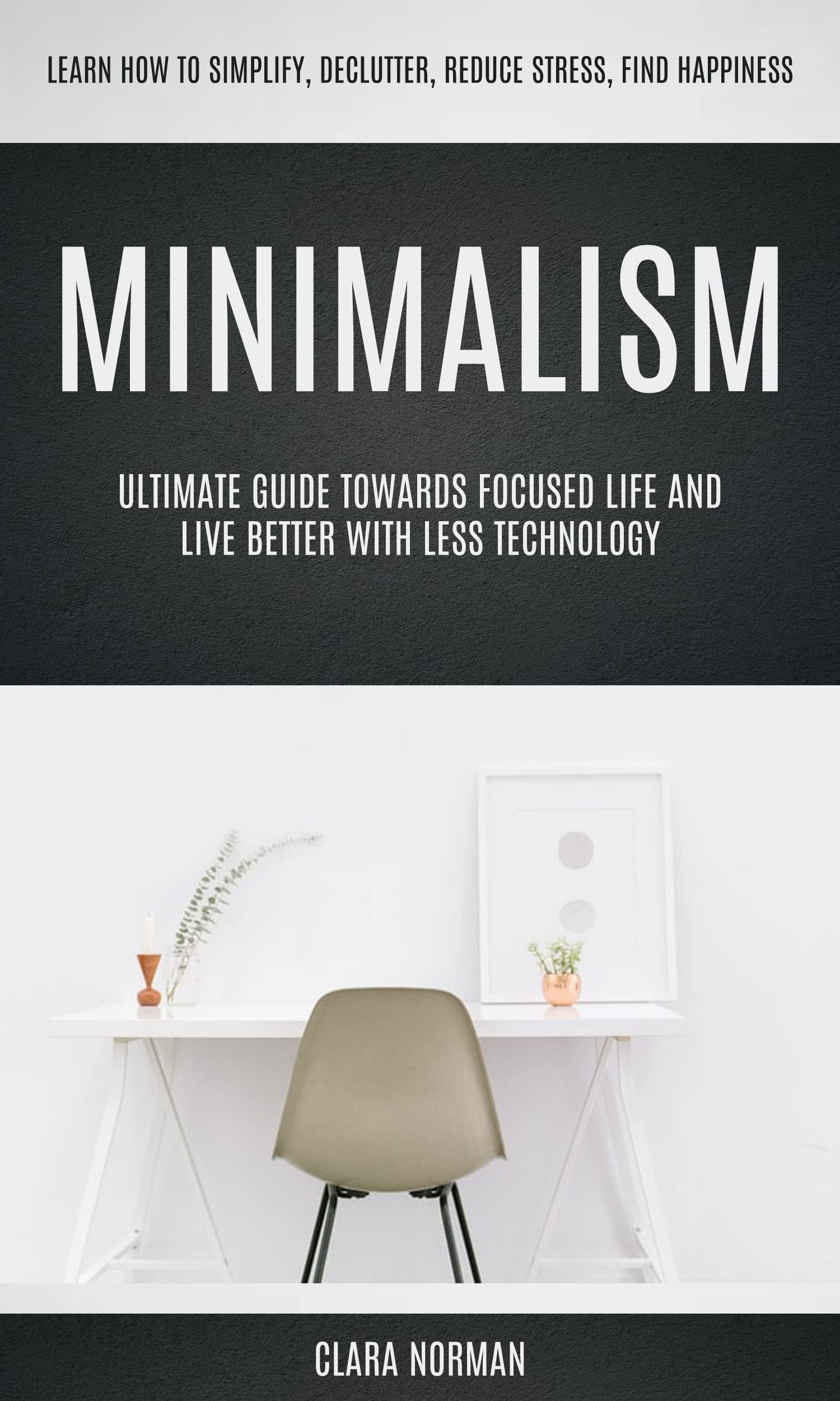 Minimalism: Ultimate Guide Towards Focused Life And Live Better With Less Technology (Learn How To Simplify, Declutter, Reduce Stress, Find Happiness)