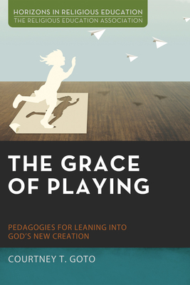 The Grace of Playing: Pedagogies for Leaning into God's New Creation (Horizons in Religious Education)