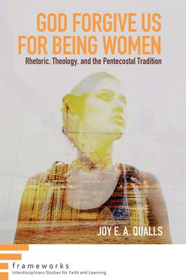 God Forgive Us for Being Women: Rhetoric, Theology, and the Pentecostal Tradition (Frameworks: Interdisciplinary Studies for Faith and Learning)