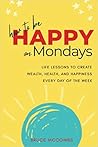 How to Be Happy on Mondays: Life Lessons To Acquire Wealth, Health, and Happiness Every Day of the Week