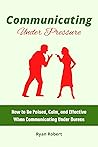 COMMUNICATING UNDER PRESSURE: How to Be Poised, Calm, and Effective When Communicating Under Duress