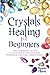 Crystals Healing for Beginners: The Complete Guide to Discover the Healing Power of Crystals and Stones