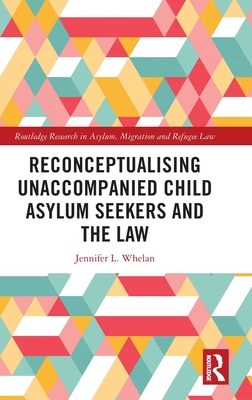 Reconceptualising Unaccompanied Child Asylum Seekers and the Law (Routledge Research in Asylum, Migration and Refugee Law)