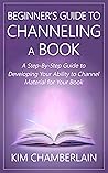 Beginner's Guide to Channeling a Book: A Step-By-Step Guide to Developing Your Ability to Channel Material for Your Book