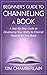 Beginner's Guide to Channeling a Book: A Step-By-Step Guide to Developing Your Ability to Channel Material for Your Book