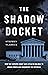 The Shadow Docket: How the Supreme Court Uses Stealth Rulings to Amass Power and Undermine the Republic
