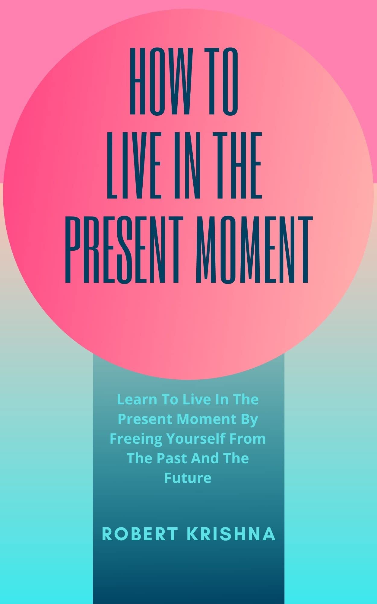 How To Live In The Present Moment: Learn To Live In The Present Moment By Freeing Yourself From The Past And The Future (Self Improvement Books: Personal Development, Success and happiness)