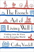 The French Art of Living Well: Finding Joie de Vivre in the Everyday World