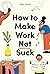 How to Make Work Not Suck: Honest Advice for People with Jobs